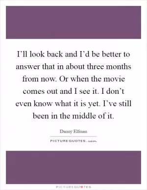 I’ll look back and I’d be better to answer that in about three months from now. Or when the movie comes out and I see it. I don’t even know what it is yet. I’ve still been in the middle of it Picture Quote #1