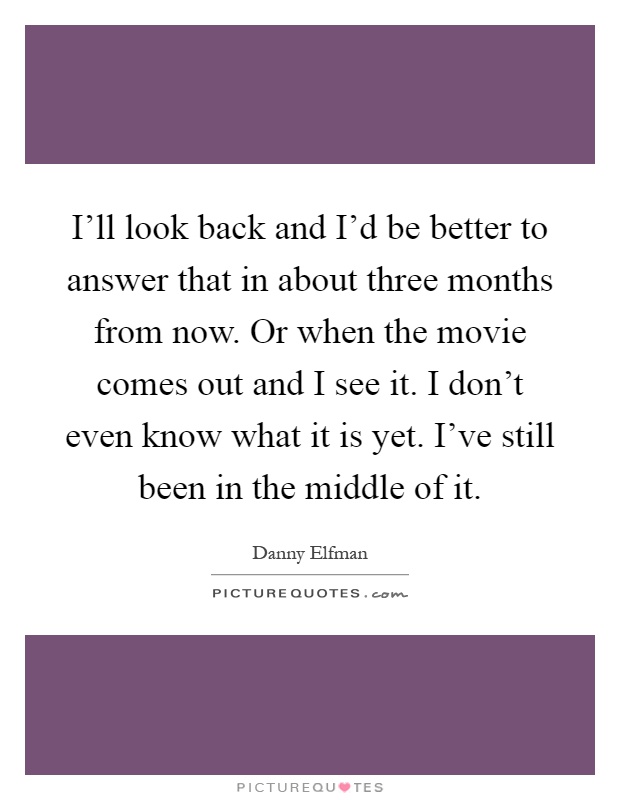I'll look back and I'd be better to answer that in about three months from now. Or when the movie comes out and I see it. I don't even know what it is yet. I've still been in the middle of it Picture Quote #1