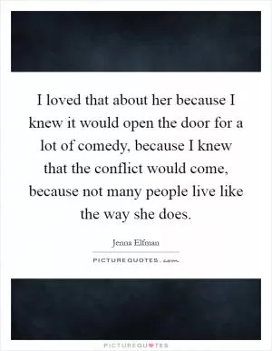 I loved that about her because I knew it would open the door for a lot of comedy, because I knew that the conflict would come, because not many people live like the way she does Picture Quote #1