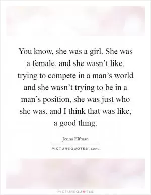 You know, she was a girl. She was a female. and she wasn’t like, trying to compete in a man’s world and she wasn’t trying to be in a man’s position, she was just who she was. and I think that was like, a good thing Picture Quote #1