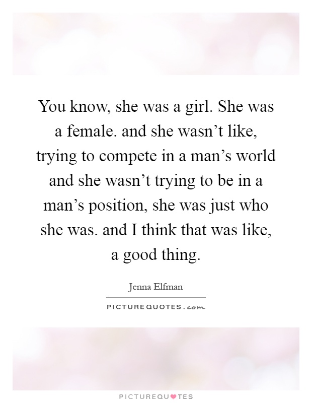 You know, she was a girl. She was a female. and she wasn't like, trying to compete in a man's world and she wasn't trying to be in a man's position, she was just who she was. and I think that was like, a good thing Picture Quote #1