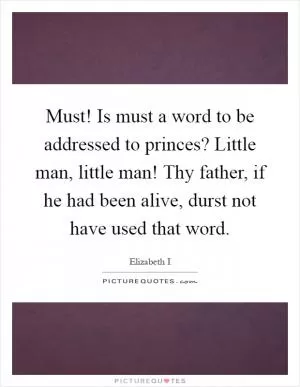 Must! Is must a word to be addressed to princes? Little man, little man! Thy father, if he had been alive, durst not have used that word Picture Quote #1