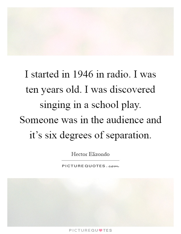 I started in 1946 in radio. I was ten years old. I was discovered singing in a school play. Someone was in the audience and it's six degrees of separation Picture Quote #1