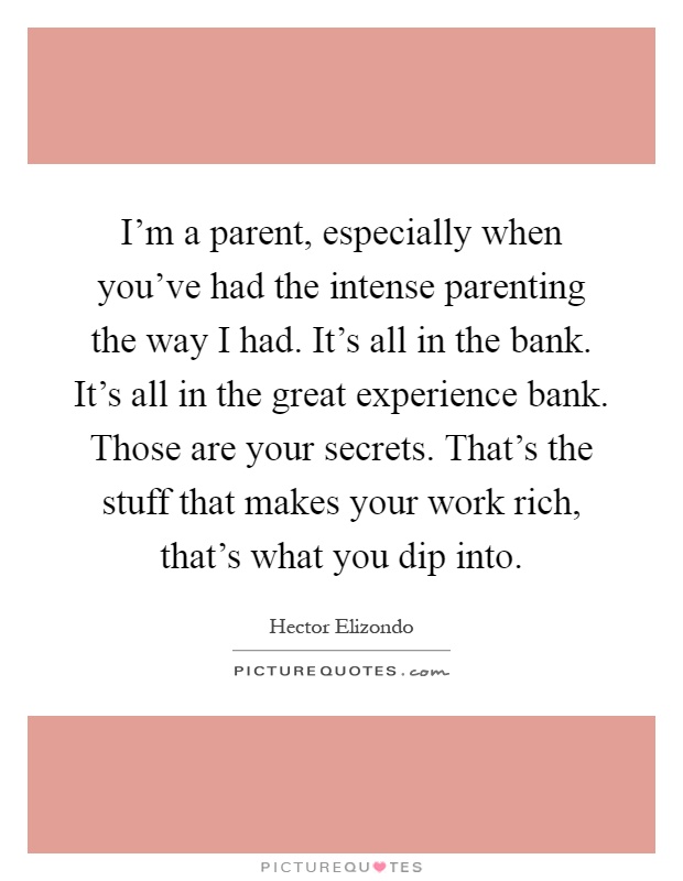 I'm a parent, especially when you've had the intense parenting the way I had. It's all in the bank. It's all in the great experience bank. Those are your secrets. That's the stuff that makes your work rich, that's what you dip into Picture Quote #1