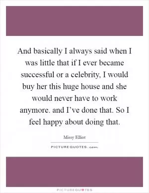 And basically I always said when I was little that if I ever became successful or a celebrity, I would buy her this huge house and she would never have to work anymore. and I’ve done that. So I feel happy about doing that Picture Quote #1