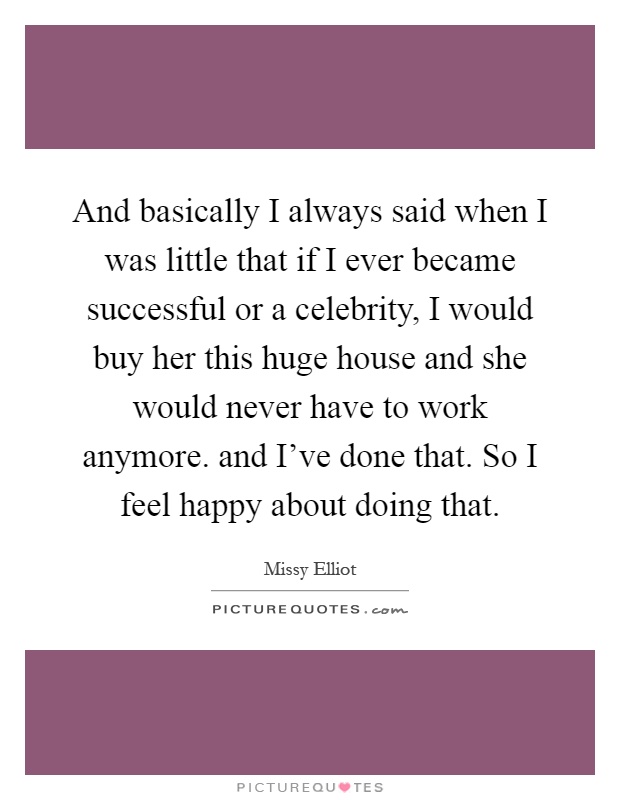 And basically I always said when I was little that if I ever became successful or a celebrity, I would buy her this huge house and she would never have to work anymore. and I've done that. So I feel happy about doing that Picture Quote #1