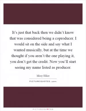 It’s just that back then we didn’t know that was considered being a coproducer. I would sit on the side and say what I wanted musically, but at the time we thought if you aren’t the one playing it, you don’t get the credit. Now you’ll start seeing my name listed as producer Picture Quote #1