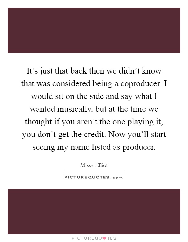 It's just that back then we didn't know that was considered being a coproducer. I would sit on the side and say what I wanted musically, but at the time we thought if you aren't the one playing it, you don't get the credit. Now you'll start seeing my name listed as producer Picture Quote #1