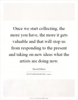 Once we start collecting, the more you have, the more it gets valuable and that will stop us from responding to the present and taking on new ideas what the artists are doing now Picture Quote #1