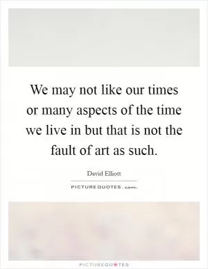 We may not like our times or many aspects of the time we live in but that is not the fault of art as such Picture Quote #1