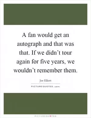 A fan would get an autograph and that was that. If we didn’t tour again for five years, we wouldn’t remember them Picture Quote #1