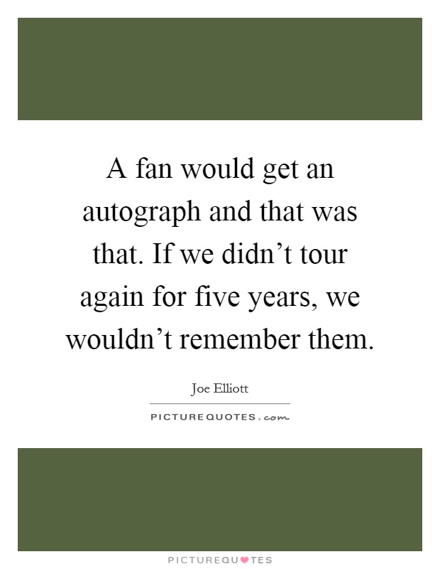 A fan would get an autograph and that was that. If we didn't tour again for five years, we wouldn't remember them Picture Quote #1