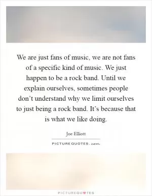 We are just fans of music, we are not fans of a specific kind of music. We just happen to be a rock band. Until we explain ourselves, sometimes people don’t understand why we limit ourselves to just being a rock band. It’s because that is what we like doing Picture Quote #1