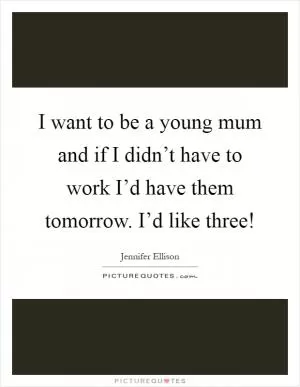 I want to be a young mum and if I didn’t have to work I’d have them tomorrow. I’d like three! Picture Quote #1