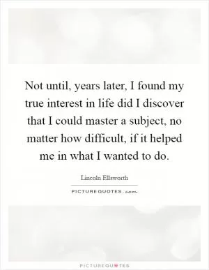 Not until, years later, I found my true interest in life did I discover that I could master a subject, no matter how difficult, if it helped me in what I wanted to do Picture Quote #1