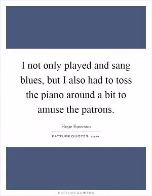 I not only played and sang blues, but I also had to toss the piano around a bit to amuse the patrons Picture Quote #1