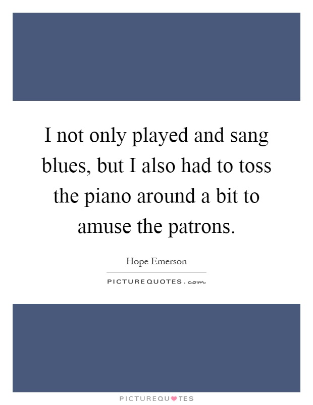 I not only played and sang blues, but I also had to toss the piano around a bit to amuse the patrons Picture Quote #1