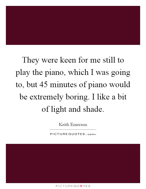 They were keen for me still to play the piano, which I was going to, but 45 minutes of piano would be extremely boring. I like a bit of light and shade Picture Quote #1