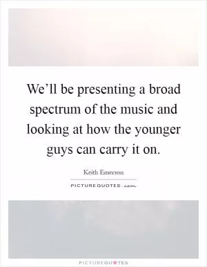 We’ll be presenting a broad spectrum of the music and looking at how the younger guys can carry it on Picture Quote #1