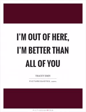 I’m out of here, I’m better than all of you Picture Quote #1