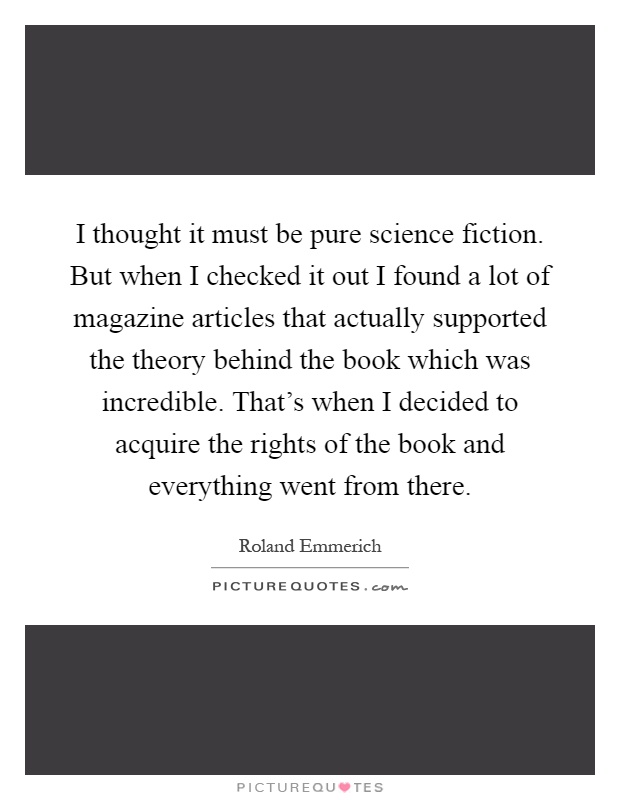 I thought it must be pure science fiction. But when I checked it out I found a lot of magazine articles that actually supported the theory behind the book which was incredible. That's when I decided to acquire the rights of the book and everything went from there Picture Quote #1
