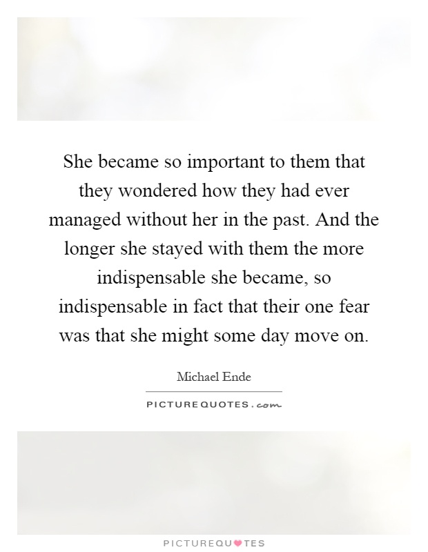 She became so important to them that they wondered how they had ever managed without her in the past. And the longer she stayed with them the more indispensable she became, so indispensable in fact that their one fear was that she might some day move on Picture Quote #1