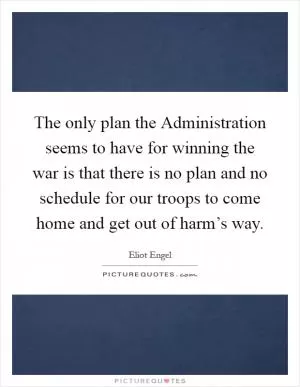 The only plan the Administration seems to have for winning the war is that there is no plan and no schedule for our troops to come home and get out of harm’s way Picture Quote #1