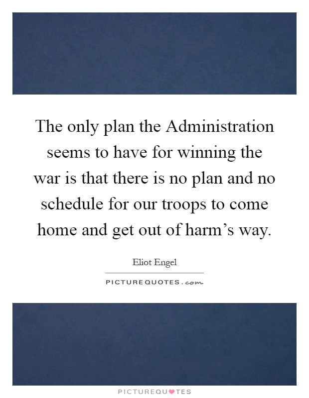 The only plan the Administration seems to have for winning the war is that there is no plan and no schedule for our troops to come home and get out of harm's way Picture Quote #1