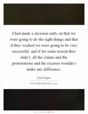 I had made a decision early on that we were going to do the right things and that if they worked we were going to be very successful. and if for some reason they didn’t, all the claims and the protestations and the excuses wouldn’t make any difference Picture Quote #1