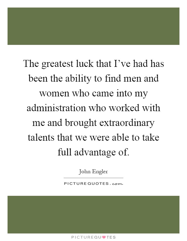 The greatest luck that I've had has been the ability to find men and women who came into my administration who worked with me and brought extraordinary talents that we were able to take full advantage of Picture Quote #1