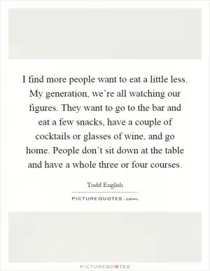 I find more people want to eat a little less. My generation, we’re all watching our figures. They want to go to the bar and eat a few snacks, have a couple of cocktails or glasses of wine, and go home. People don’t sit down at the table and have a whole three or four courses Picture Quote #1