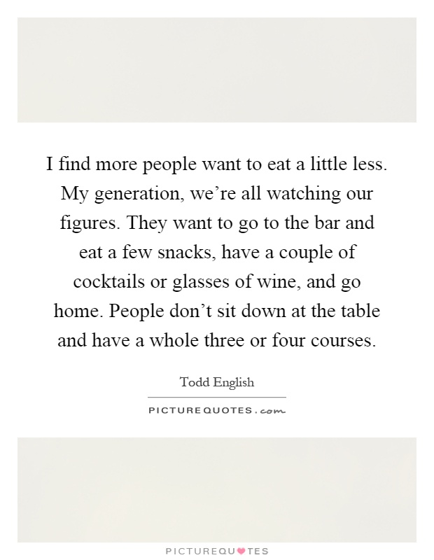 I find more people want to eat a little less. My generation, we're all watching our figures. They want to go to the bar and eat a few snacks, have a couple of cocktails or glasses of wine, and go home. People don't sit down at the table and have a whole three or four courses Picture Quote #1