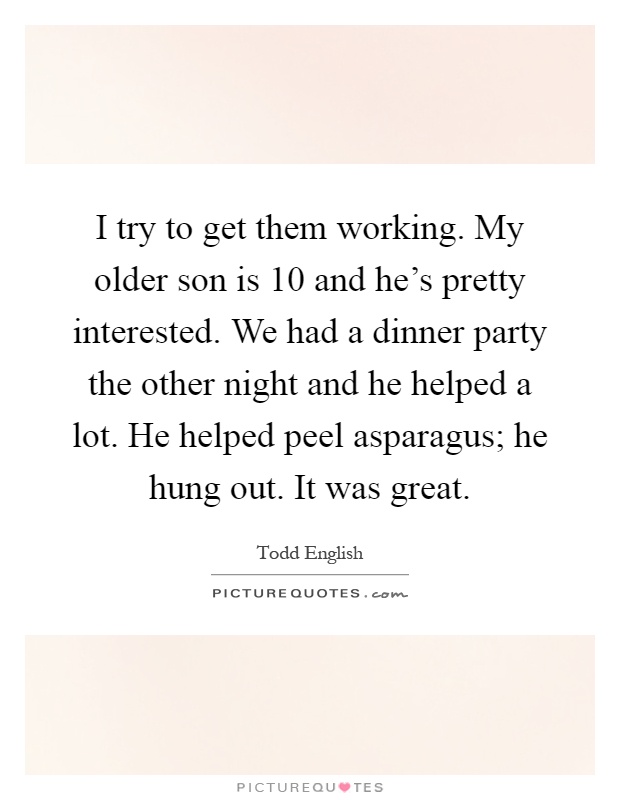 I try to get them working. My older son is 10 and he's pretty interested. We had a dinner party the other night and he helped a lot. He helped peel asparagus; he hung out. It was great Picture Quote #1