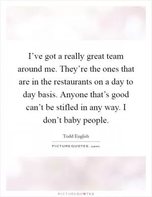 I’ve got a really great team around me. They’re the ones that are in the restaurants on a day to day basis. Anyone that’s good can’t be stifled in any way. I don’t baby people Picture Quote #1