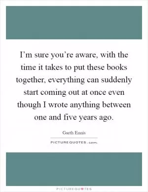 I’m sure you’re aware, with the time it takes to put these books together, everything can suddenly start coming out at once even though I wrote anything between one and five years ago Picture Quote #1