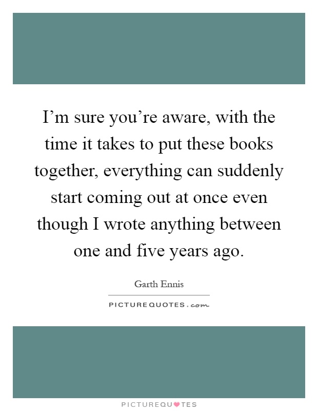 I'm sure you're aware, with the time it takes to put these books together, everything can suddenly start coming out at once even though I wrote anything between one and five years ago Picture Quote #1