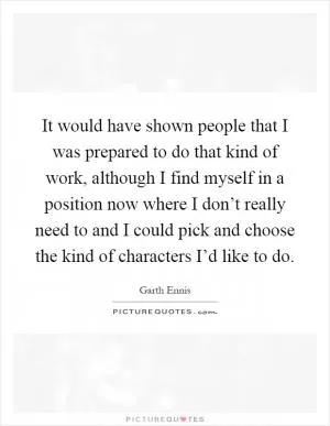 It would have shown people that I was prepared to do that kind of work, although I find myself in a position now where I don’t really need to and I could pick and choose the kind of characters I’d like to do Picture Quote #1