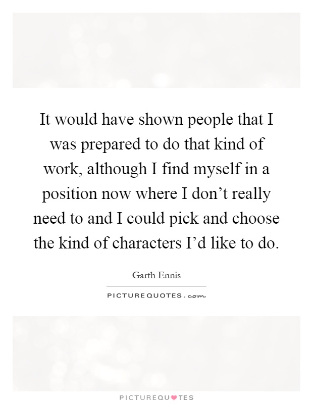 It would have shown people that I was prepared to do that kind of work, although I find myself in a position now where I don't really need to and I could pick and choose the kind of characters I'd like to do Picture Quote #1