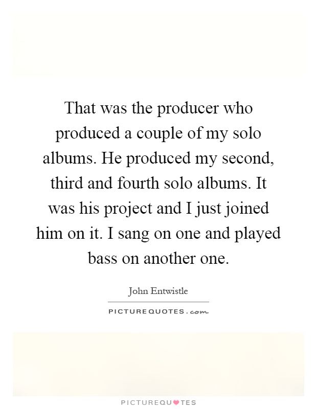 That was the producer who produced a couple of my solo albums. He produced my second, third and fourth solo albums. It was his project and I just joined him on it. I sang on one and played bass on another one Picture Quote #1