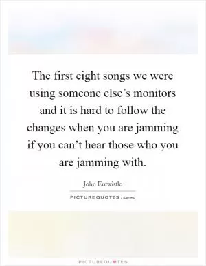 The first eight songs we were using someone else’s monitors and it is hard to follow the changes when you are jamming if you can’t hear those who you are jamming with Picture Quote #1