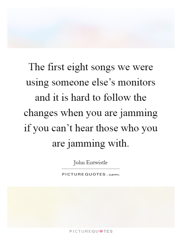 The first eight songs we were using someone else's monitors and it is hard to follow the changes when you are jamming if you can't hear those who you are jamming with Picture Quote #1