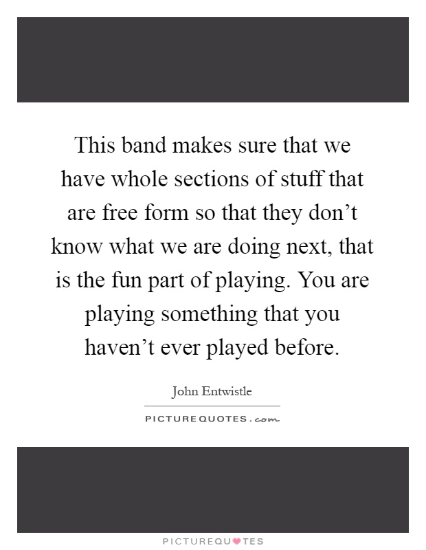This band makes sure that we have whole sections of stuff that are free form so that they don't know what we are doing next, that is the fun part of playing. You are playing something that you haven't ever played before Picture Quote #1