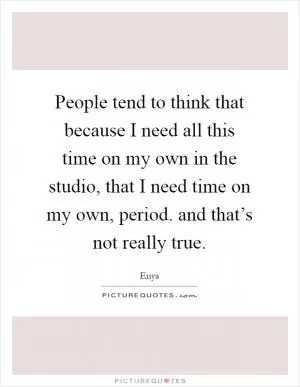 People tend to think that because I need all this time on my own in the studio, that I need time on my own, period. and that’s not really true Picture Quote #1