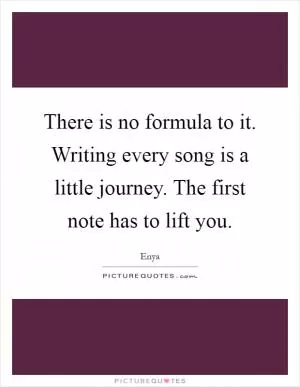 There is no formula to it. Writing every song is a little journey. The first note has to lift you Picture Quote #1
