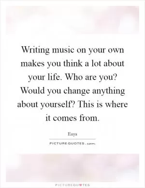 Writing music on your own makes you think a lot about your life. Who are you? Would you change anything about yourself? This is where it comes from Picture Quote #1