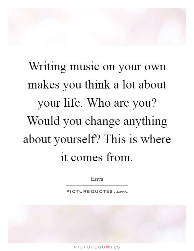 Writing music on your own makes you think a lot about your life. Who are you? Would you change anything about yourself? This is where it comes from Picture Quote #1