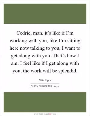 Cedric, man, it’s like if I’m working with you, like I’m sitting here now talking to you, I want to get along with you. That’s how I am. I feel like if I get along with you, the work will be splendid Picture Quote #1