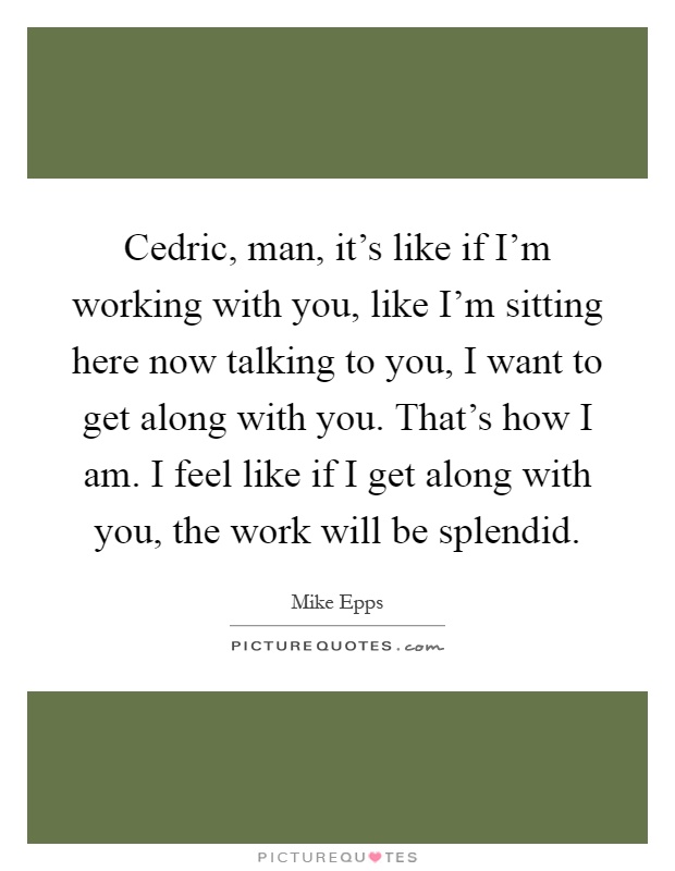 Cedric, man, it's like if I'm working with you, like I'm sitting here now talking to you, I want to get along with you. That's how I am. I feel like if I get along with you, the work will be splendid Picture Quote #1