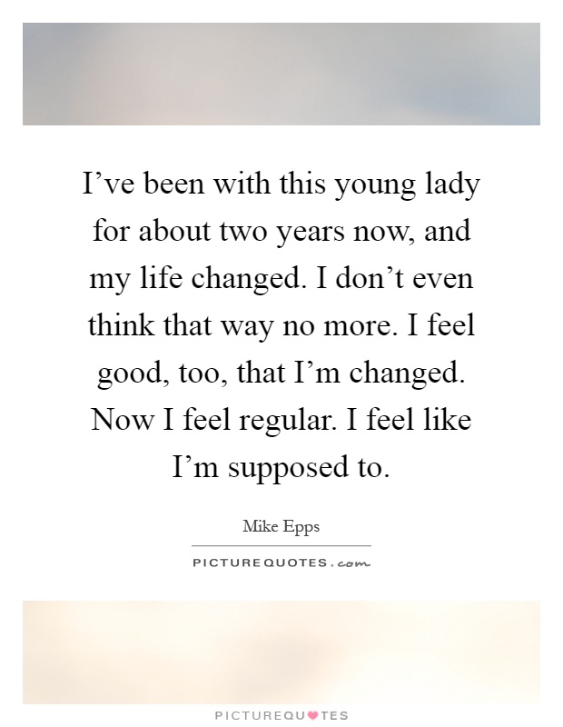 I've been with this young lady for about two years now, and my life changed. I don't even think that way no more. I feel good, too, that I'm changed. Now I feel regular. I feel like I'm supposed to Picture Quote #1