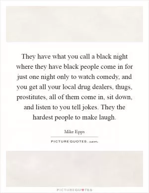 They have what you call a black night where they have black people come in for just one night only to watch comedy, and you get all your local drug dealers, thugs, prostitutes, all of them come in, sit down, and listen to you tell jokes. They the hardest people to make laugh Picture Quote #1